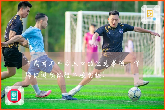 下载博万平台入口的注意事项，保障你游戏体验不被打扰！