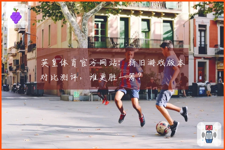 英皇体育官方网站：新旧游戏版本对比测评，谁更胜一筹？