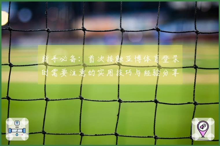 新手必备：首次接触亚博体育登录时需要注意的实用技巧与经验分享