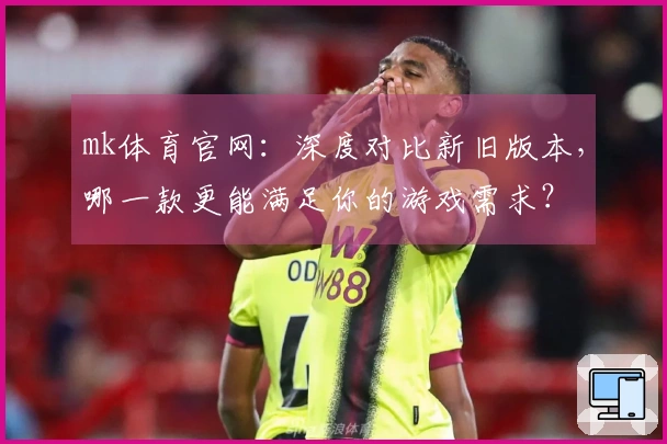 mk体育官网：深度对比新旧版本，哪一款更能满足你的游戏需求？