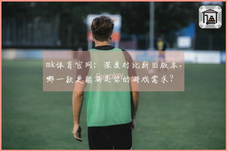 mk体育官网：深度对比新旧版本，哪一款更能满足你的游戏需求？