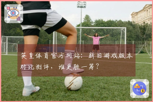 英皇体育官方网站：新旧游戏版本对比测评，谁更胜一筹？
