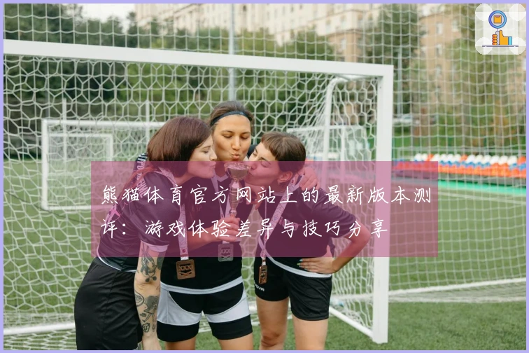 熊猫体育官方网站上的最新版本测评：游戏体验差异与技巧分享